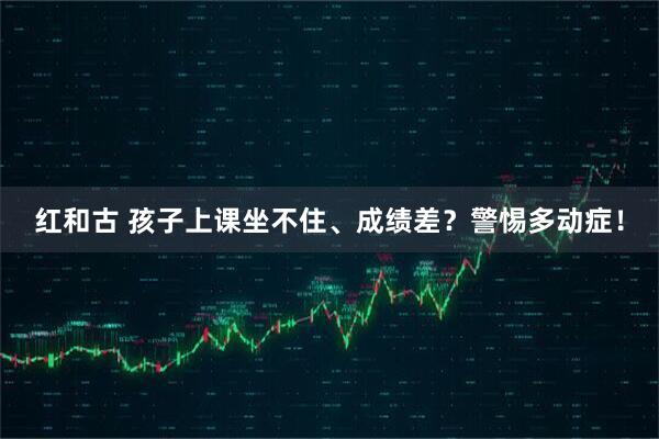 红和古 孩子上课坐不住、成绩差？警惕多动症！