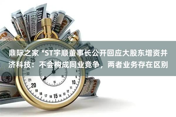 鼎际之家 *ST宇顺董事长公开回应大股东增资并济科技：不会构成同业竞争，两者业务存在区别
