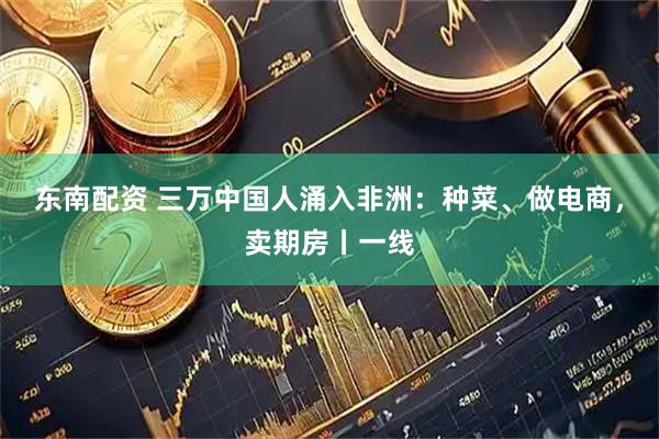东南配资 三万中国人涌入非洲：种菜、做电商，卖期房丨一线