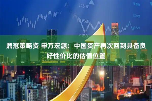 鼎冠策略资 申万宏源：中国资产再次回到具备良好性价比的估值位置