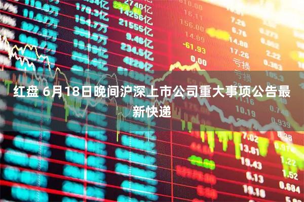 红盘 6月18日晚间沪深上市公司重大事项公告最新快递