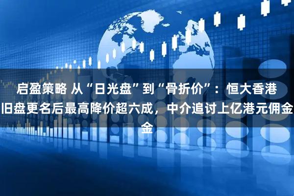 启盈策略 从“日光盘”到“骨折价”：恒大香港旧盘更名后最高降价超六成，中介追讨上亿港元佣金