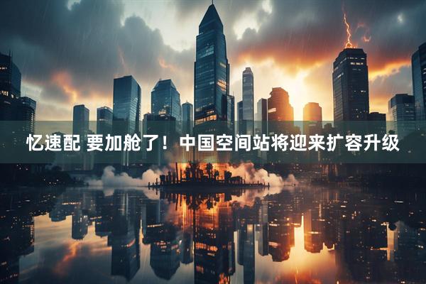 忆速配 要加舱了！中国空间站将迎来扩容升级