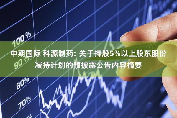 中期国际 科源制药: 关于持股5%以上股东股份减持计划的预披露公告内容摘要