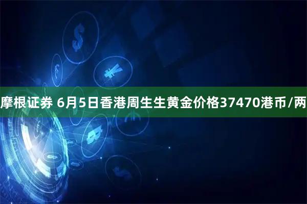 摩根证券 6月5日香港周生生黄金价格37470港币/两