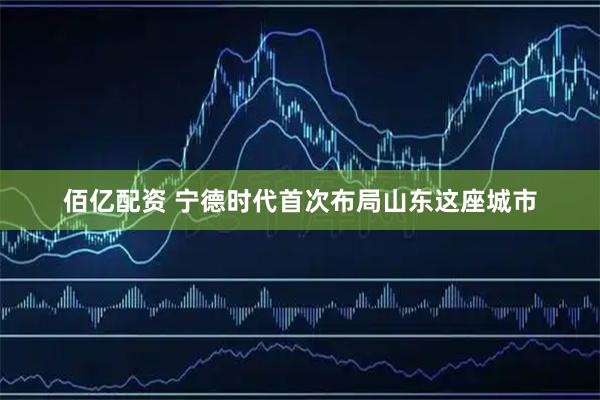 佰亿配资 宁德时代首次布局山东这座城市