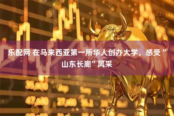 乐配网 在马来西亚第一所华人创办大学，感受“山东长廊”风采