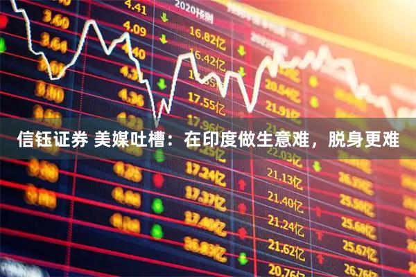 信钰证券 美媒吐槽：在印度做生意难，脱身更难