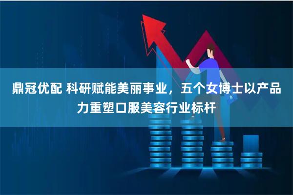 鼎冠优配 科研赋能美丽事业，五个女博士以产品力重塑口服美容行业标杆
