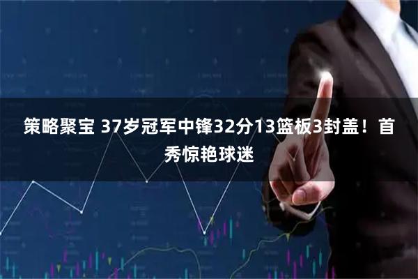 策略聚宝 37岁冠军中锋32分13篮板3封盖！首秀惊艳球迷