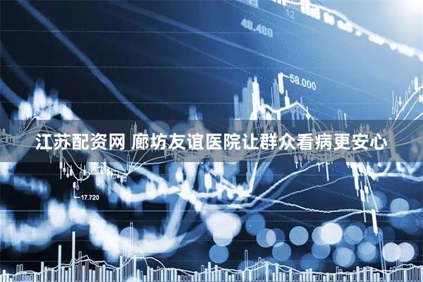 江苏配资网 廊坊友谊医院让群众看病更安心
