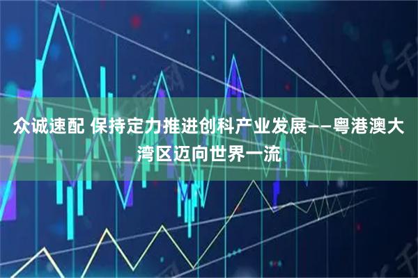 众诚速配 保持定力推进创科产业发展——粤港澳大湾区迈向世界一流