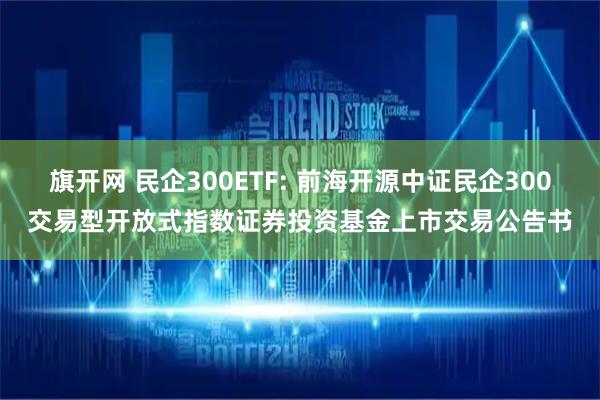 旗开网 民企300ETF: 前海开源中证民企300交易型开放式指数证券投资基金上市交易公告书