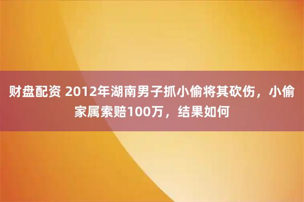 财盘配资 2012年湖南男子抓小偷将其砍伤，小偷家属索赔100万，结果如何