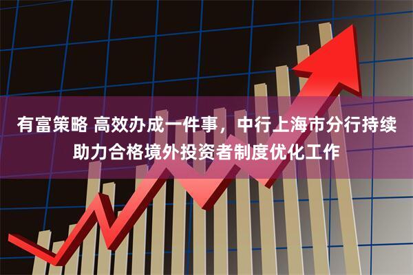 有富策略 高效办成一件事，中行上海市分行持续助力合格境外投资者制度优化工作