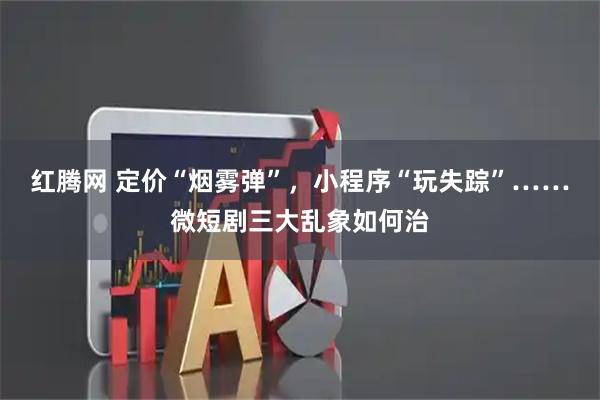 红腾网 定价“烟雾弹”，小程序“玩失踪”……微短剧三大乱象如何治
