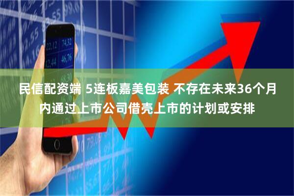 民信配资端 5连板嘉美包装 不存在未来36个月内通过上市公司借壳上市的计划或安排