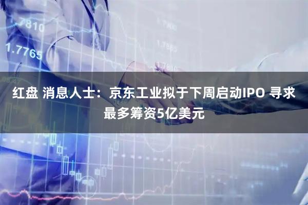 红盘 消息人士:京东工业拟于下周启动IPO 寻求最多筹资5亿美元
