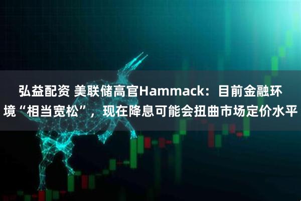 弘益配资 美联储高官Hammack:目前金融环境“相当宽松”,现在降息可能会扭曲市场定价水平