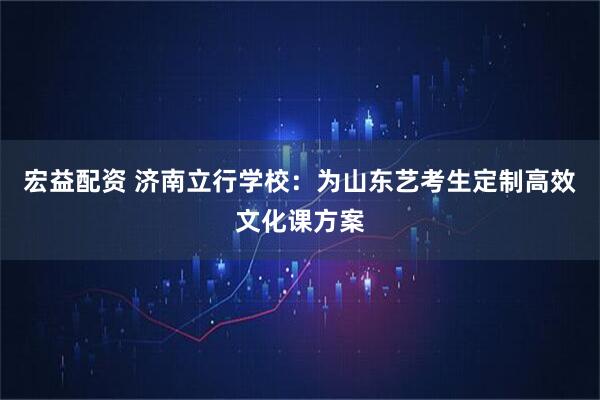 宏益配资 济南立行学校：为山东艺考生定制高效文化课方案
