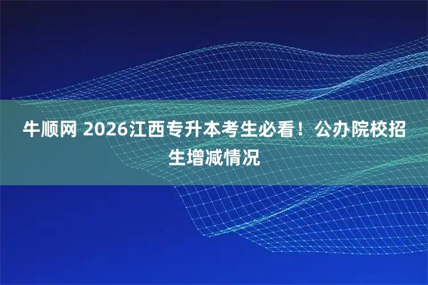 牛顺网 2026江西专升本考生必看!公办院校招生增减情况