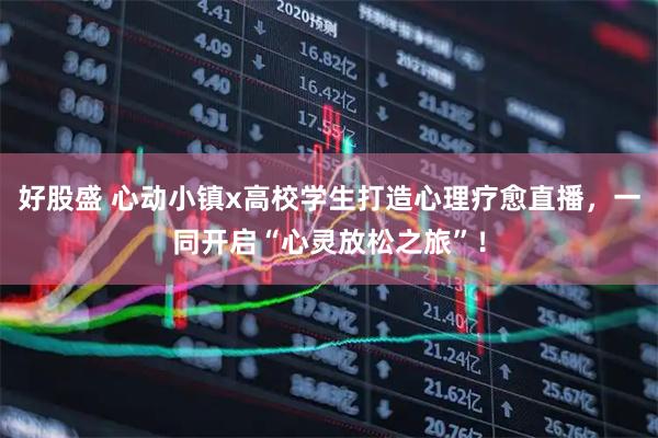 好股盛 心动小镇x高校学生打造心理疗愈直播,一同开启“心灵放松之旅”!