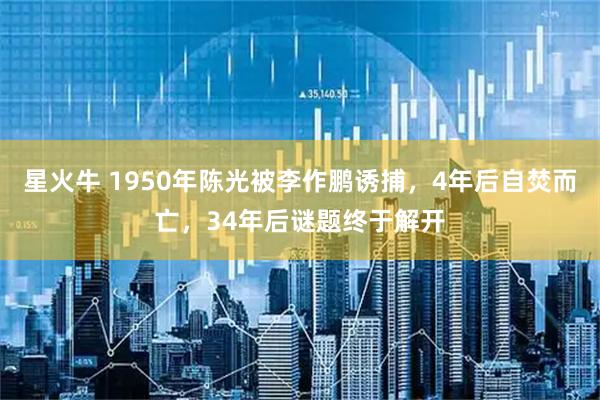 星火牛 1950年陈光被李作鹏诱捕,4年后自焚而亡,34年后谜题终于解开