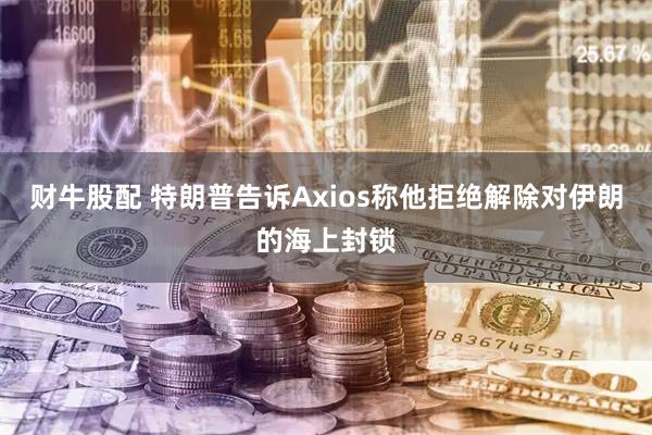 财牛股配 特朗普告诉Axios称他拒绝解除对伊朗的海上封锁