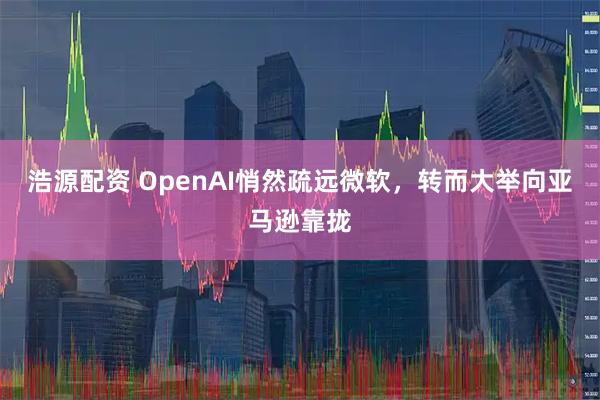 浩源配资 OpenAI悄然疏远微软，转而大举向亚马逊靠拢