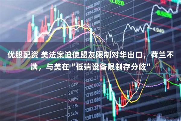 优股配资 美法案迫使盟友限制对华出口,荷兰不满,与美在“低端设备限制存分歧”