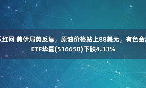 乐红网 美伊局势反复，原油价格站上88美元，有色金属ETF华夏(516650)下跌4.33%