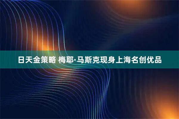 日天金策略 梅耶·马斯克现身上海名创优品