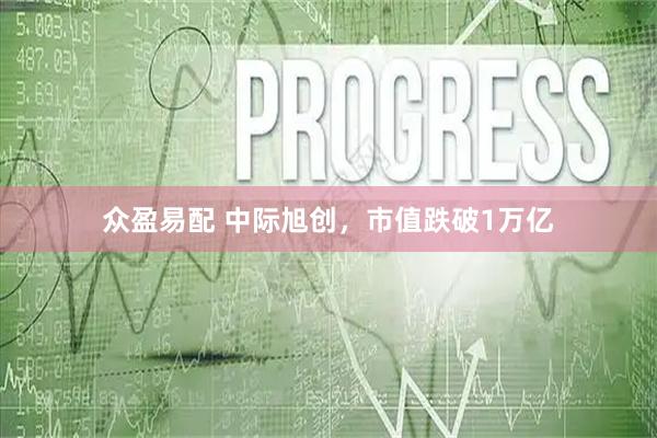 众盈易配 中际旭创，市值跌破1万亿